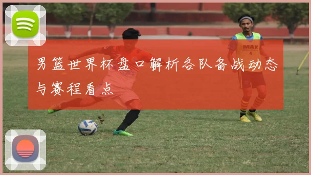男篮世界杯盘口解析各队备战动态与赛程看点