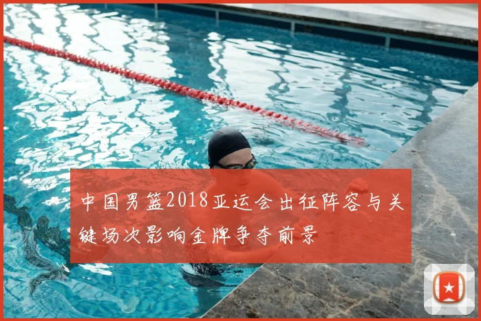 中国男篮2018亚运会出征阵容与关键场次影响金牌争夺前景