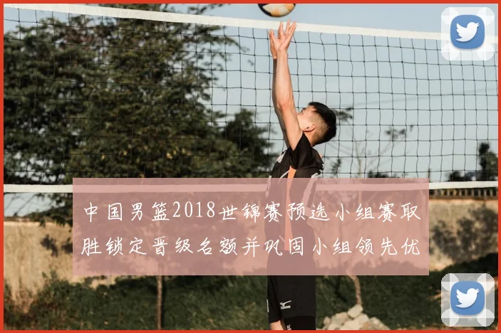 中国男篮2018世锦赛预选小组赛取胜锁定晋级名额并巩固小组领先优势