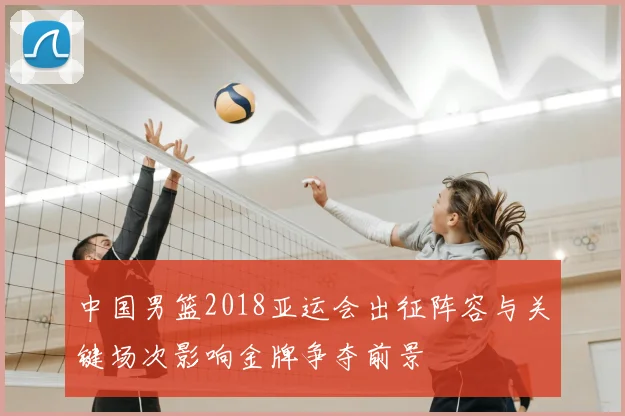 中国男篮2018亚运会出征阵容与关键场次影响金牌争夺前景