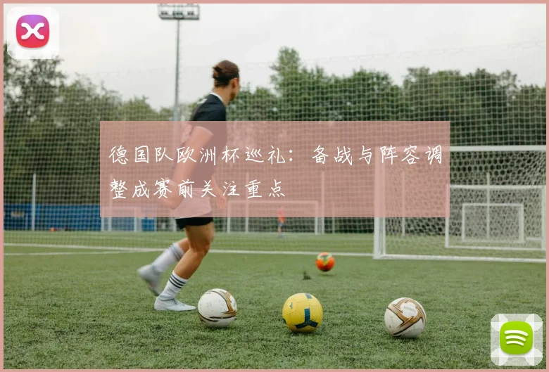 德国队欧洲杯巡礼:备战与阵容调整成赛前关注重点