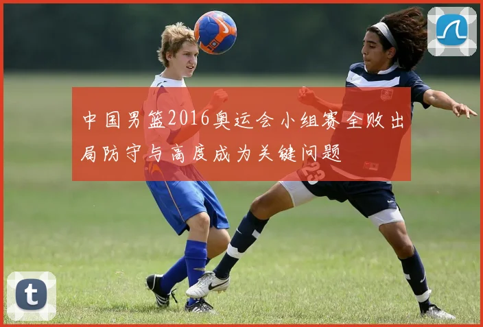 中国男篮2016奥运会小组赛全败出局防守与高度成为关键问题