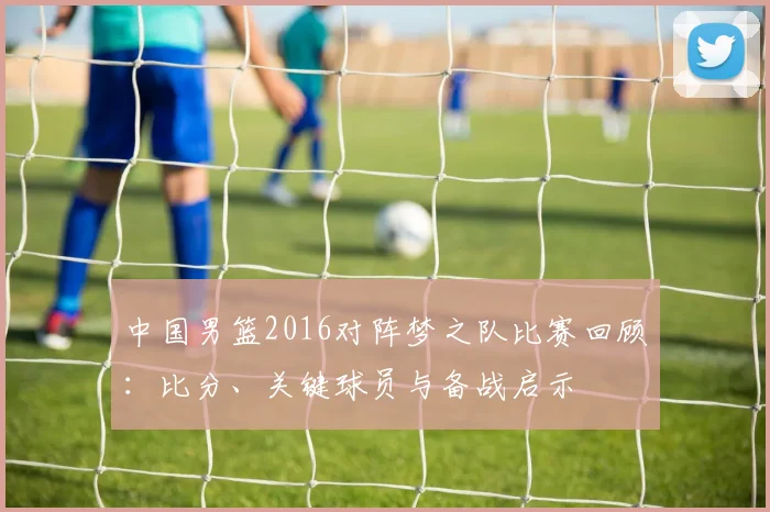 中国男篮2016对阵梦之队比赛回顾：比分、关键球员与备战启示