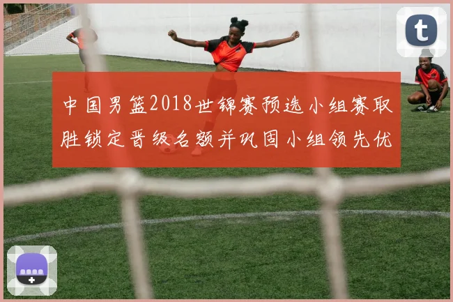 中国男篮2018世锦赛预选小组赛取胜锁定晋级名额并巩固小组领先优势