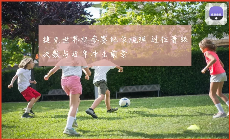 捷克世界杯参赛纪录梳理 过往晋级次数与近年冲击前景