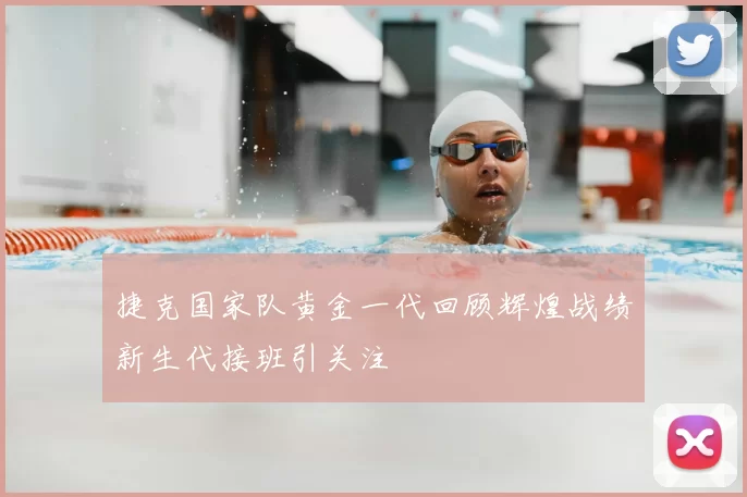 捷克国家队黄金一代回顾辉煌战绩新生代接班引关注