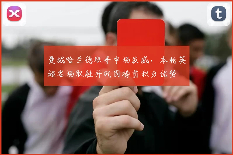 曼城哈兰德联手中场发威，本轮英超客场取胜并巩固榜首积分优势