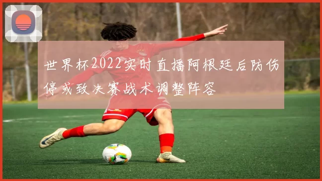 世界杯2022实时直播阿根廷后防伤停或致决赛战术调整阵容