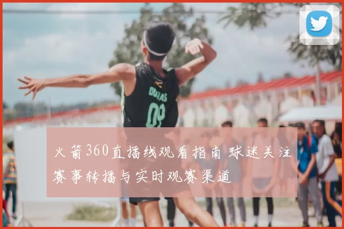 火箭360直播线观看指南 球迷关注赛事转播与实时观赛渠道