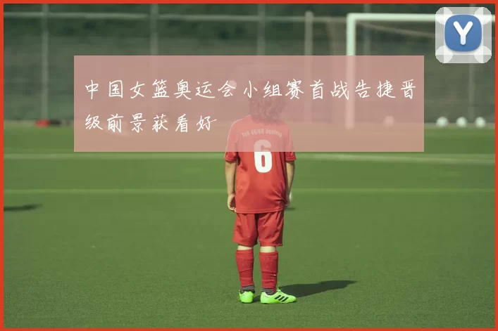 中国女篮奥运会小组赛首战告捷晋级前景获看好
