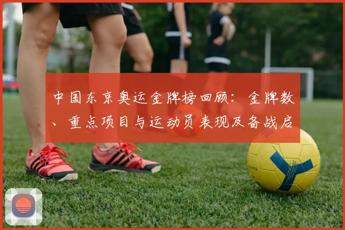 中国东京奥运金牌榜回顾：金牌数、重点项目与运动员表现及备战启示
