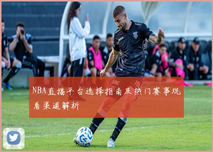 NBA直播平台选择指南及热门赛事观看渠道解析