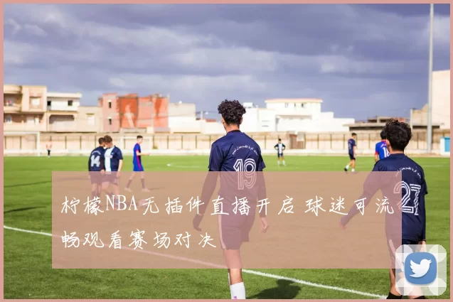 柠檬NBA无插件直播开启 球迷可流畅观看赛场对决