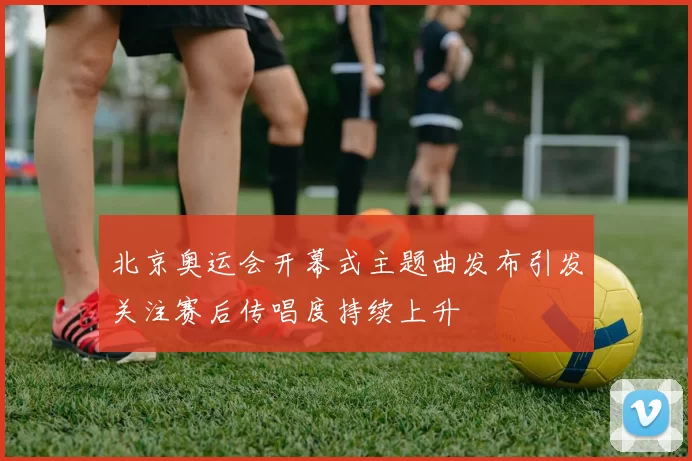 北京奥运会开幕式主题曲发布引发关注赛后传唱度持续上升