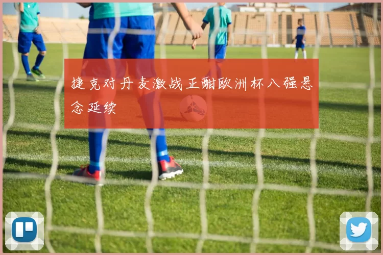 捷克对丹麦激战正酣欧洲杯八强悬念延续