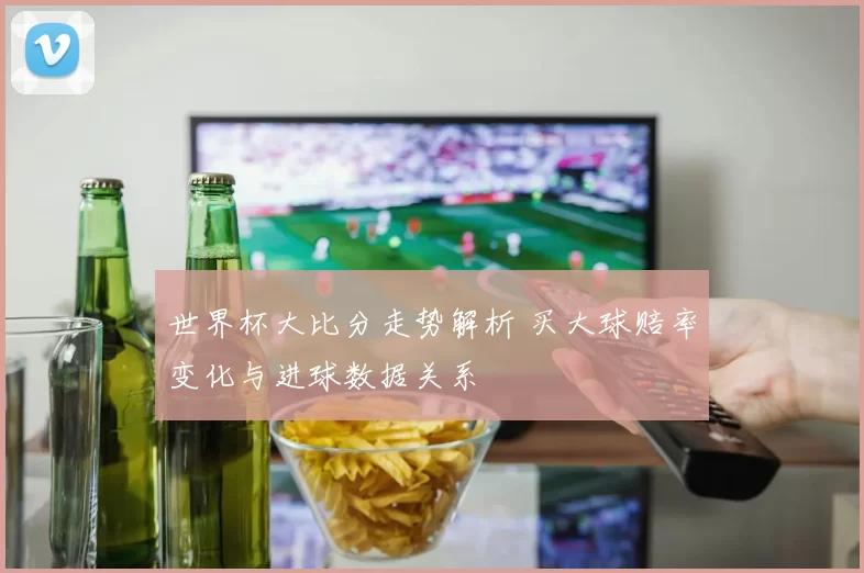 世界杯大比分走势解析 买大球赔率变化与进球数据关系