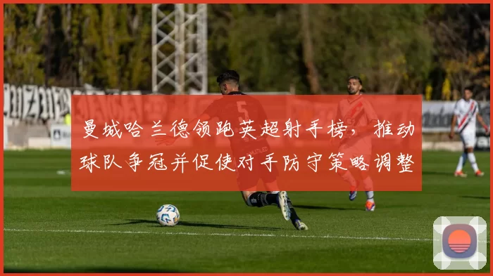 曼城哈兰德领跑英超射手榜，推动球队争冠并促使对手防守策略调整