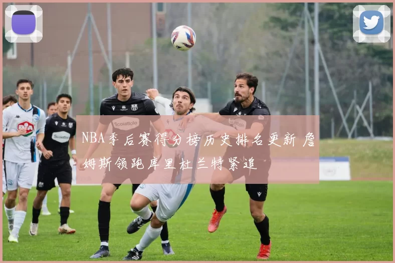 NBA季后赛得分榜历史排名更新 詹姆斯领跑库里杜兰特紧追