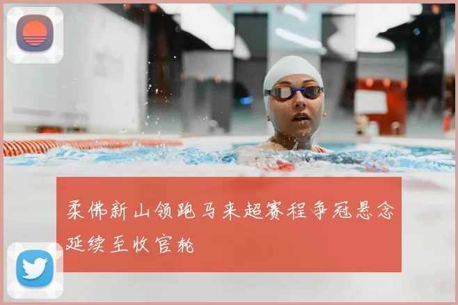 柔佛新山领跑马来超赛程争冠悬念延续至收官轮