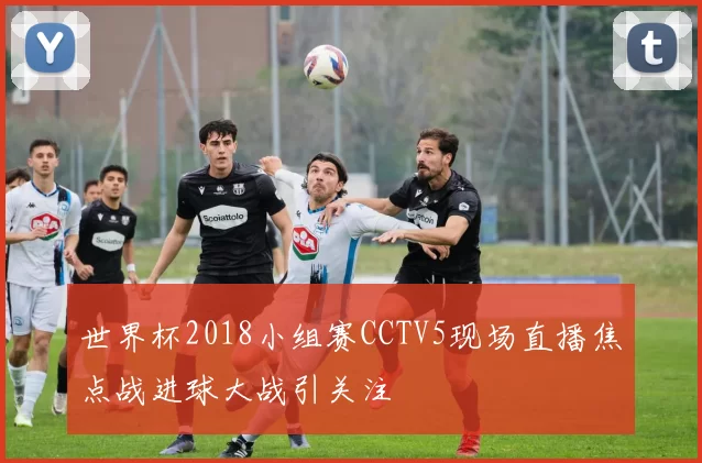 世界杯2018小组赛CCTV5现场直播焦点战进球大战引关注