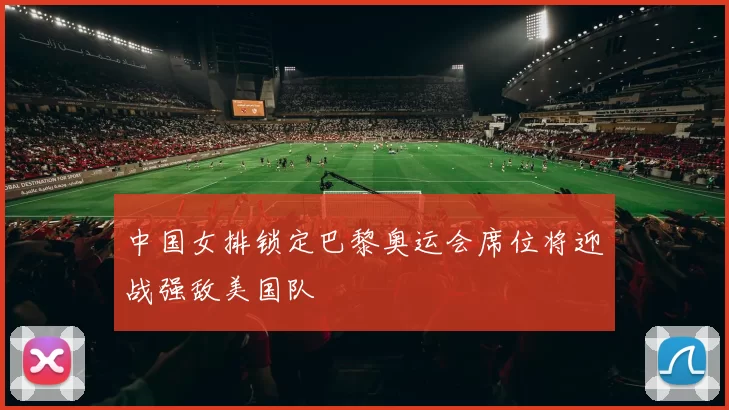 中国女排锁定巴黎奥运会席位将迎战强敌美国队