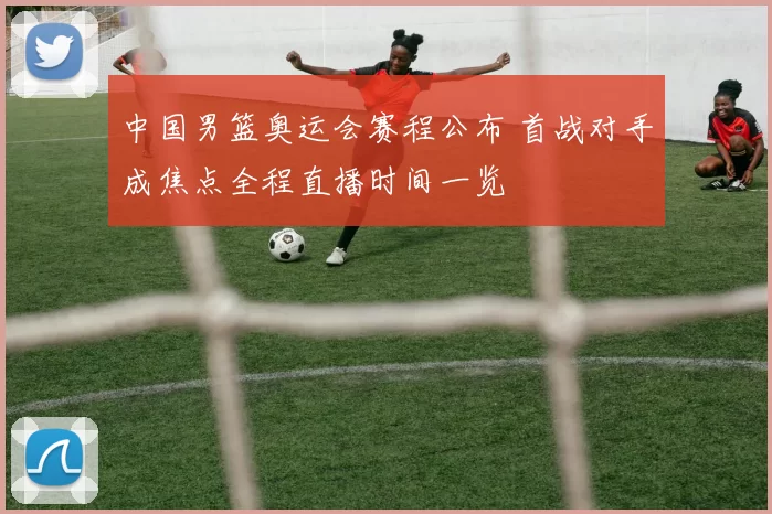中国男篮奥运会赛程公布 首战对手成焦点全程直播时间一览