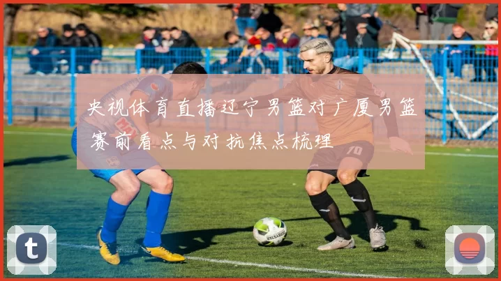 央视体育直播辽宁男篮对广厦男篮 赛前看点与对抗焦点梳理