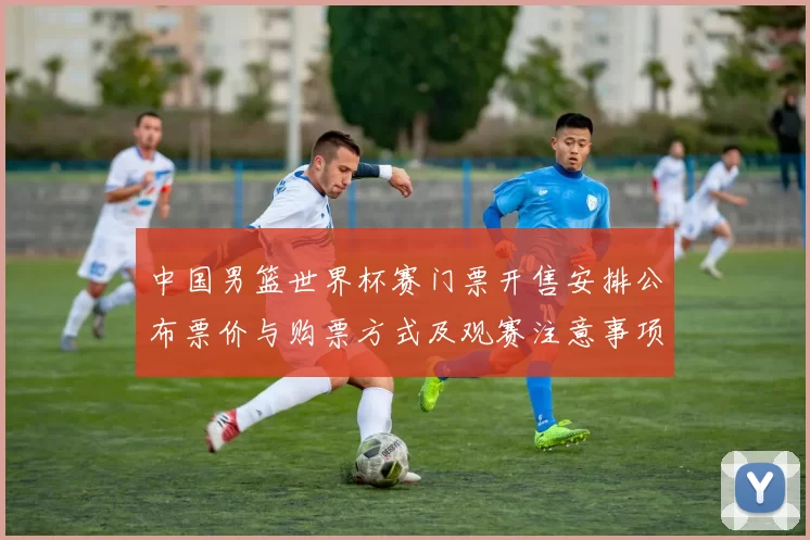 中国男篮世界杯赛门票开售安排公布票价与购票方式及观赛注意事项