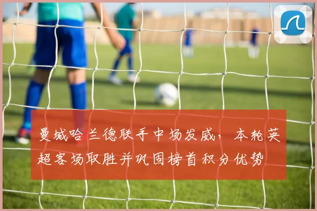 曼城哈兰德联手中场发威，本轮英超客场取胜并巩固榜首积分优势