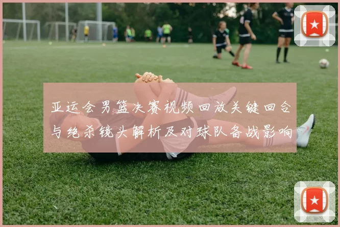 亚运会男篮决赛视频回放关键回合与绝杀镜头解析及对球队备战影响