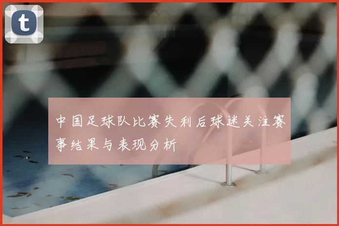 中国足球队比赛失利后球迷关注赛事结果与表现分析