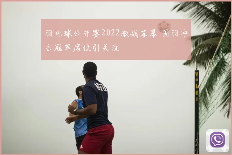 羽毛球公开赛2022激战落幕 国羽冲击冠军席位引关注