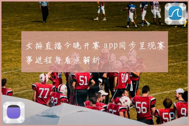 女排直播今晚开赛 app同步呈现赛事进程与看点解析