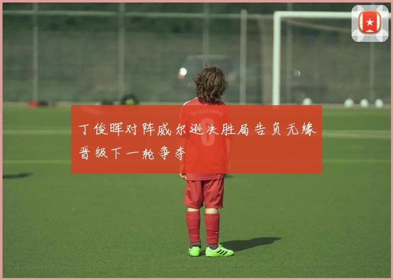 丁俊晖对阵威尔逊决胜局告负无缘晋级下一轮争夺
