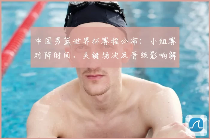 中国男篮世界杯赛程公布：小组赛对阵时间、关键场次及晋级影响解读