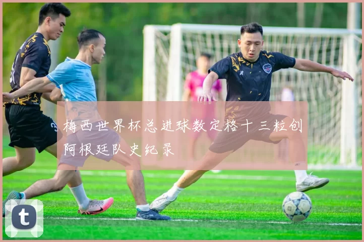 梅西世界杯总进球数定格十三粒创阿根廷队史纪录