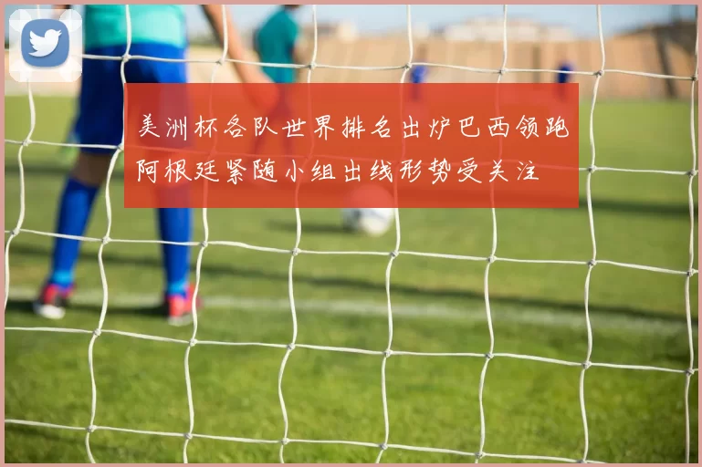 美洲杯各队世界排名出炉巴西领跑阿根廷紧随小组出线形势受关注