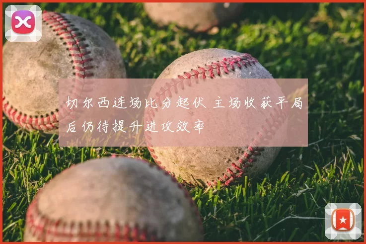 切尔西连场比分起伏 主场收获平局后仍待提升进攻效率