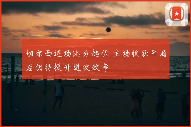 切尔西连场比分起伏 主场收获平局后仍待提升进攻效率