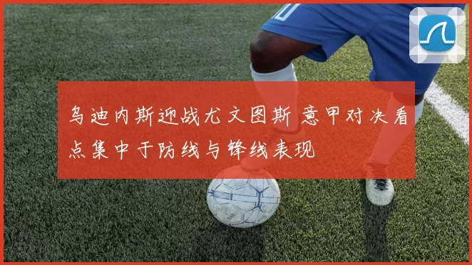 乌迪内斯迎战尤文图斯 意甲对决看点集中于防线与锋线表现