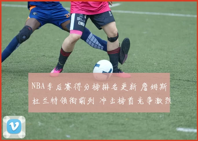 NBA季后赛得分榜排名更新 詹姆斯杜兰特领衔前列 冲击榜首竞争激烈