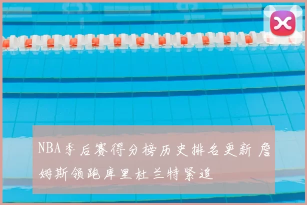 NBA季后赛得分榜历史排名更新 詹姆斯领跑库里杜兰特紧追