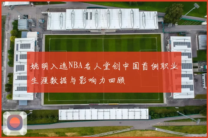 姚明入选NBA名人堂创中国首例职业生涯数据与影响力回顾