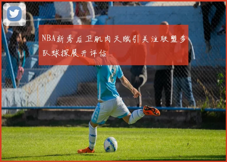 NBA新秀后卫肌肉天赋引关注联盟多队球探展开评估