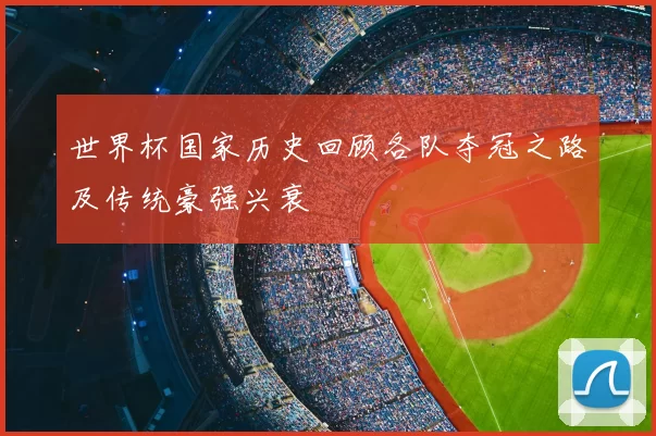 世界杯国家历史回顾各队夺冠之路及传统豪强兴衰