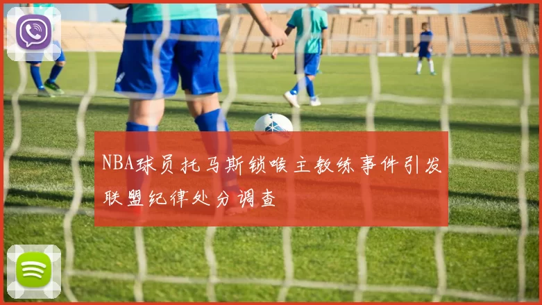 NBA球员托马斯锁喉主教练事件引发联盟纪律处分调查